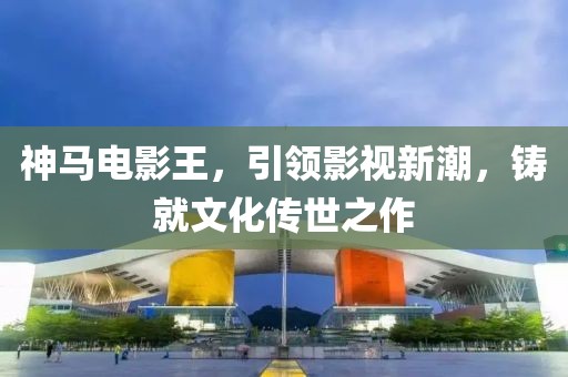 神马电影王，引领影视新潮，铸就文化传世之作