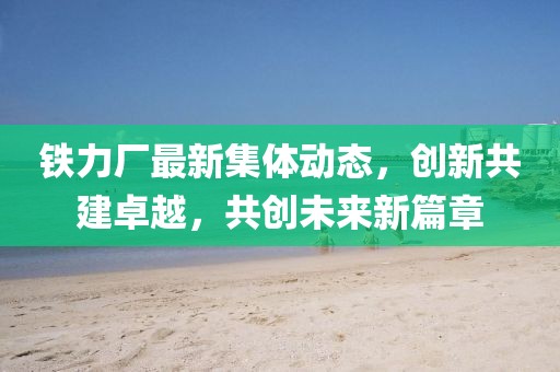 铁力厂最新集体动态，创新共建卓越，共创未来新篇章
