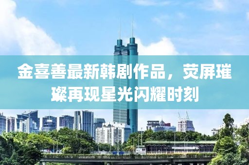 金喜善最新韩剧作品，荧屏璀璨再现星光闪耀时刻