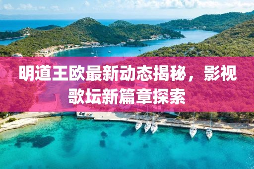 明道王欧最新动态揭秘，影视歌坛新篇章探索