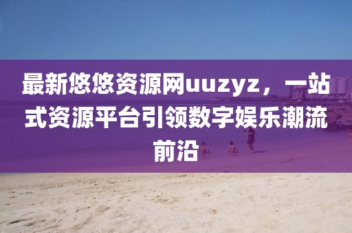 最新悠悠资源网uuzyz，一站式资源平台引领数字娱乐潮流前沿