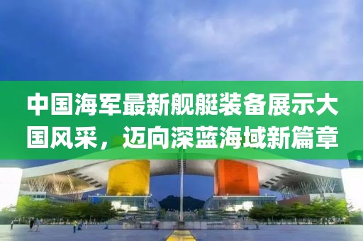 中国海军最新舰艇装备展示大国风采，迈向深蓝海域新篇章