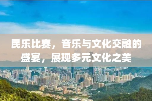 民乐比赛，音乐与文化交融的盛宴，展现多元文化之美