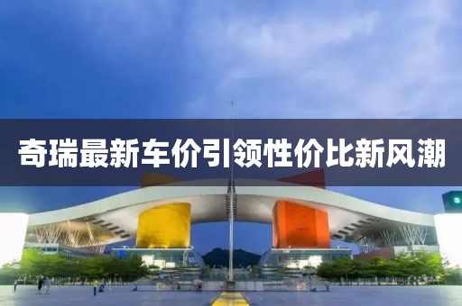 奇瑞最新车价引领性价比新风潮