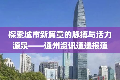 探索城市新篇章的脉搏与活力源泉——通州资讯速递报道