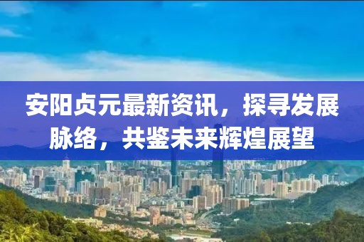 安阳贞元最新资讯，探寻发展脉络，共鉴未来辉煌展望