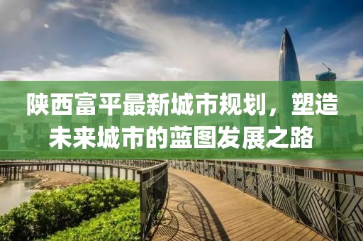 陕西富平最新城市规划，塑造未来城市的蓝图发展之路