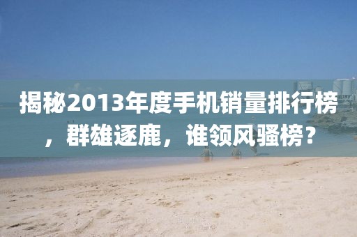 揭秘2013年度手机销量排行榜，群雄逐鹿，谁领风骚榜？