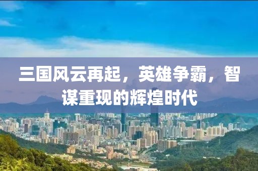 三国风云再起，英雄争霸，智谋重现的辉煌时代