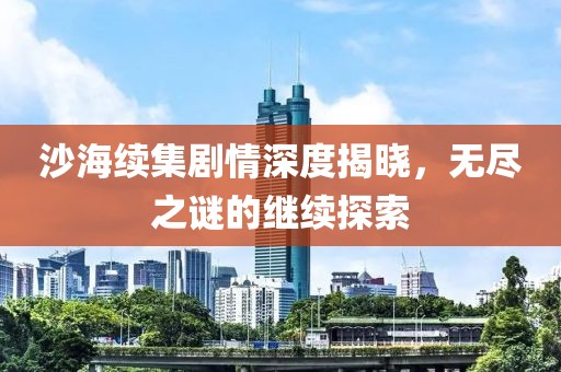 沙海续集剧情深度揭晓，无尽之谜的继续探索