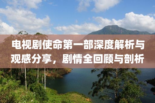 电视剧使命第一部深度解析与观感分享，剧情全回顾与剖析