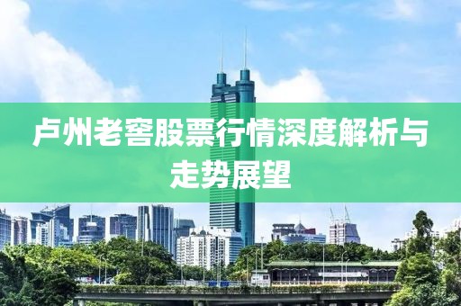 卢州老窖股票行情深度解析与走势展望