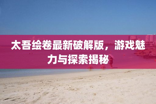 太吾绘卷最新破解版，游戏魅力与探索揭秘