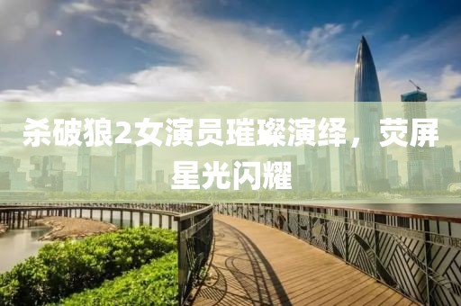 杀破狼2女演员璀璨演绎，荧屏星光闪耀
