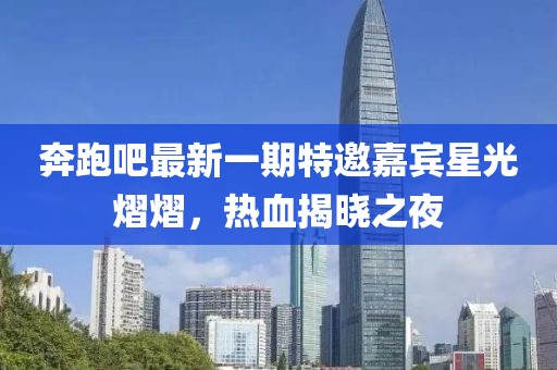 奔跑吧最新一期特邀嘉宾星光熠熠，热血揭晓之夜