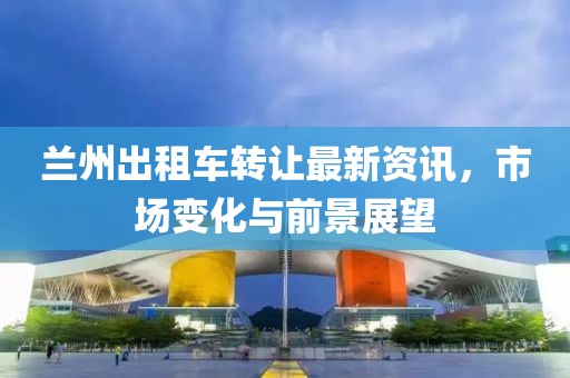 兰州出租车转让最新资讯，市场变化与前景展望