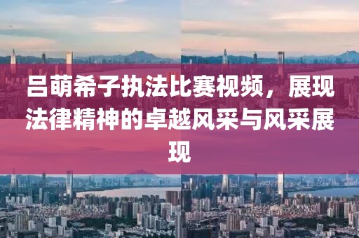 吕萌希子执法比赛视频，展现法律精神的卓越风采与风采展现