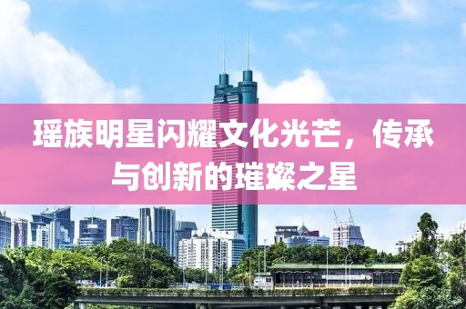瑶族明星闪耀文化光芒，传承与创新的璀璨之星