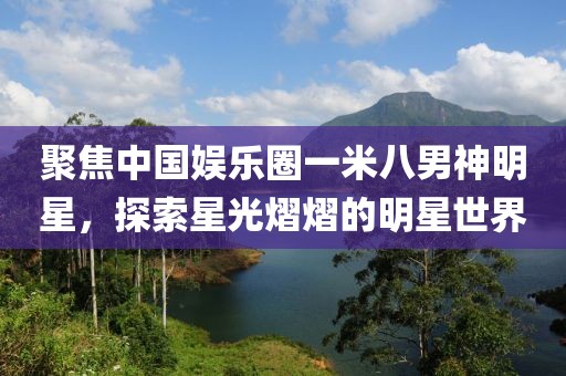 聚焦中国娱乐圈一米八男神明星，探索星光熠熠的明星世界