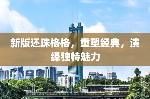 新版还珠格格，重塑经典，演绎独特魅力