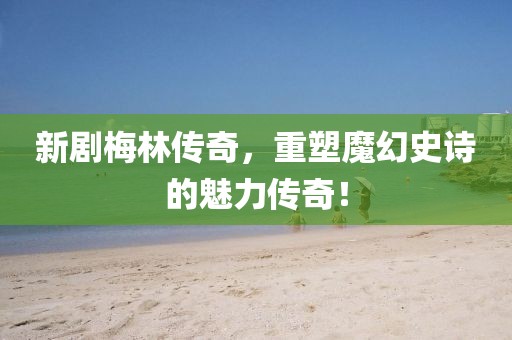 新剧梅林传奇，重塑魔幻史诗的魅力传奇！