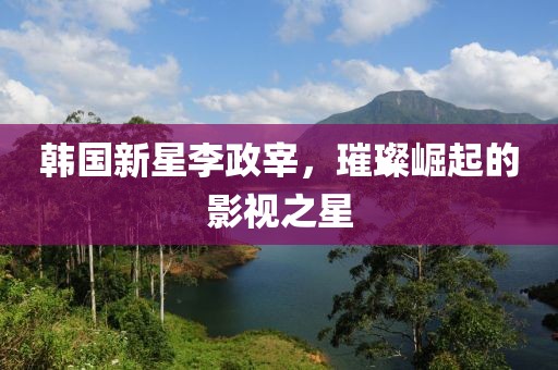 韩国新星李政宰，璀璨崛起的影视之星