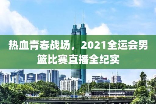 热血青春战场，2021全运会男篮比赛直播全纪实