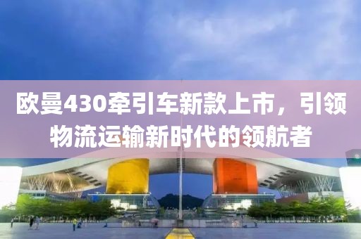 欧曼430牵引车新款上市，引领物流运输新时代的领航者