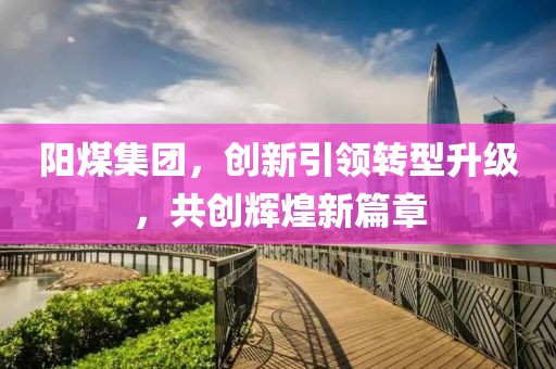 阳煤集团，创新引领转型升级，共创辉煌新篇章