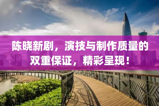 陈晓新剧，演技与制作质量的双重保证，精彩呈现！
