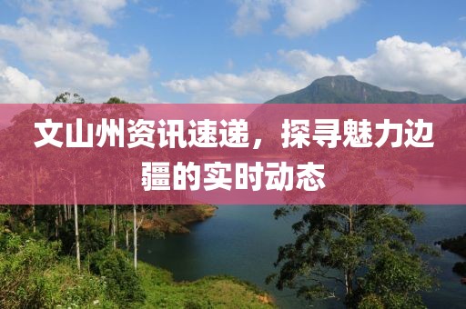 文山州资讯速递，探寻魅力边疆的实时动态