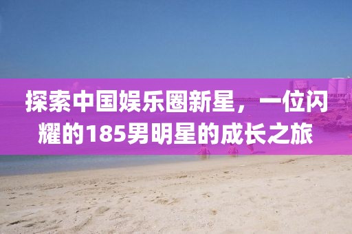 探索中国娱乐圈新星，一位闪耀的185男明星的成长之旅