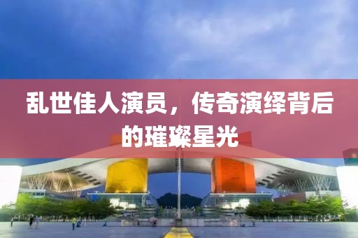 乱世佳人演员，传奇演绎背后的璀璨星光