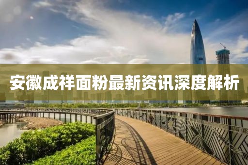 安徽成祥面粉最新资讯深度解析