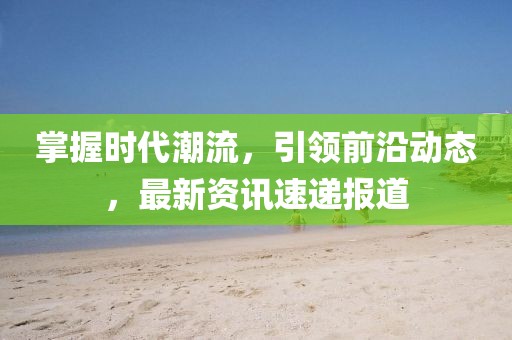 掌握时代潮流，引领前沿动态，最新资讯速递报道