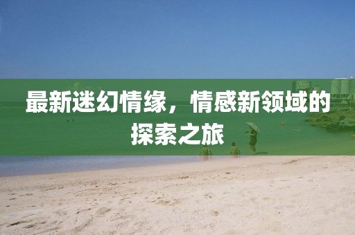 最新迷幻情缘，情感新领域的探索之旅