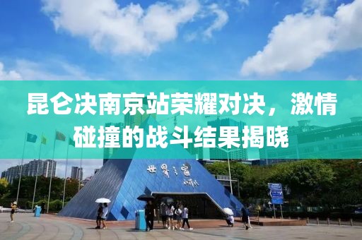 昆仑决南京站荣耀对决，激情碰撞的战斗结果揭晓