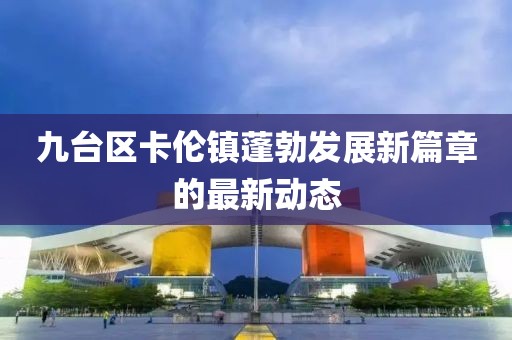九台区卡伦镇蓬勃发展新篇章的最新动态