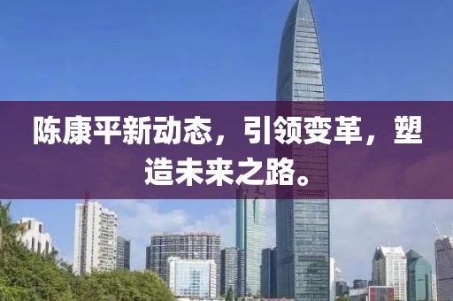 陈康平新动态，引领变革，塑造未来之路。