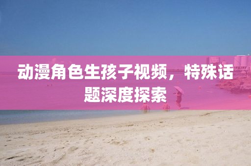 动漫角色生孩子视频，特殊话题深度探索