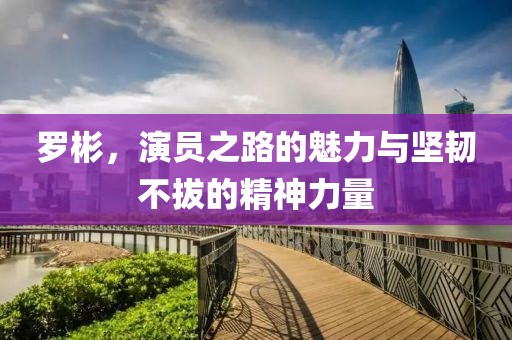 罗彬，演员之路的魅力与坚韧不拔的精神力量
