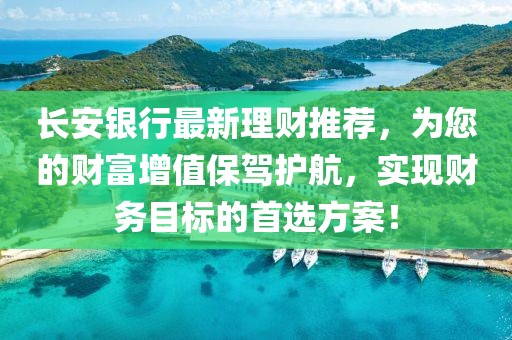 长安银行最新理财推荐，为您的财富增值保驾护航，实现财务目标的首选方案！