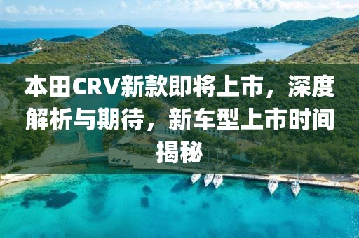 本田CRV新款即将上市，深度解析与期待，新车型上市时间揭秘