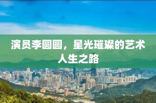 演员李圆圆，星光璀璨的艺术人生之路