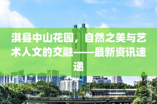 淇县中山花园，自然之美与艺术人文的交融——最新资讯速递