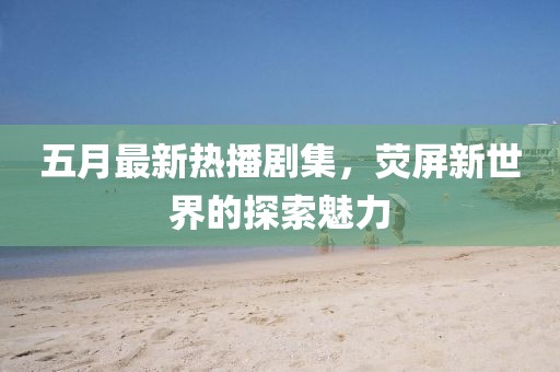 五月最新热播剧集，荧屏新世界的探索魅力