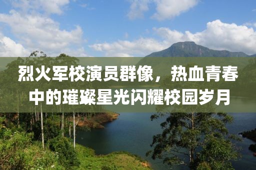 烈火军校演员群像，热血青春中的璀璨星光闪耀校园岁月
