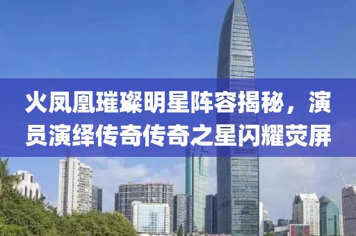 火凤凰璀璨明星阵容揭秘，演员演绎传奇传奇之星闪耀荧屏