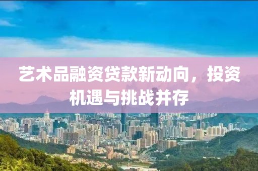艺术品融资贷款新动向，投资机遇与挑战并存