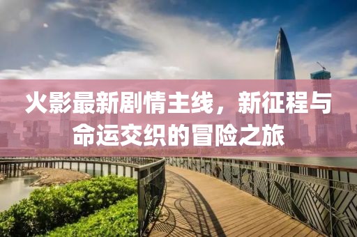 火影最新剧情主线，新征程与命运交织的冒险之旅